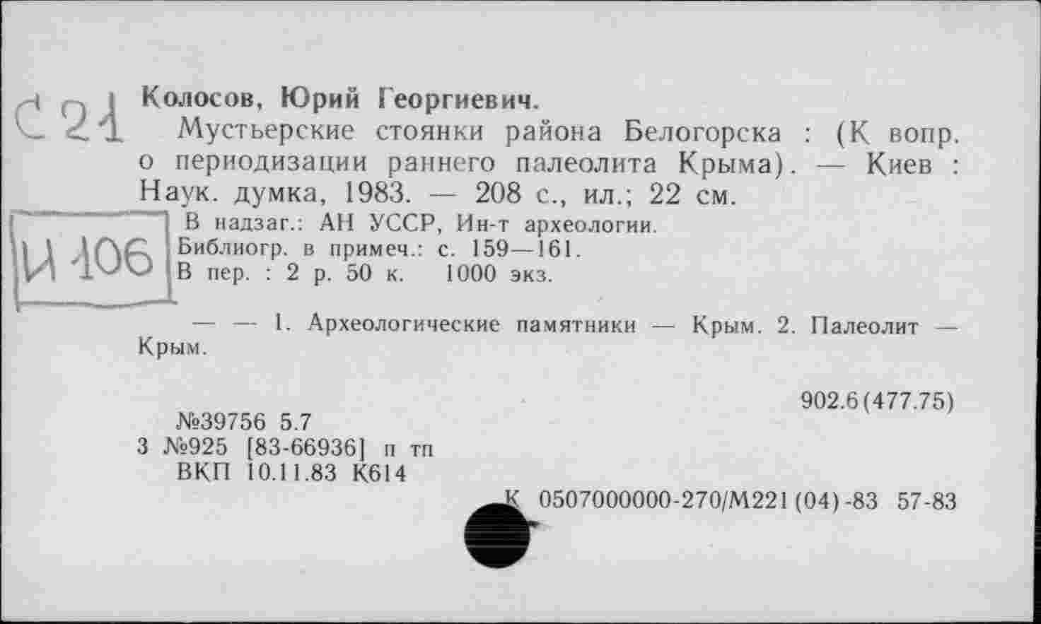 ﻿и Q I Колосов, Юрий Георгиевич.
'с.. <'1 Мустьерские стоянки района Белогорска : (К вопр. о периодизации раннего палеолита Крыма). — Киев : Наук, думка, 1983. — 208 с., ил.; 22 см.
В надзаг.: АН УССР, Ин-т археологии.
W	Библиогр. в примеч.: с. 159—161.
І'-'О В пер. : 2 р. 50 к. 1000 экз.
— — 1. Археологические памятники — Крым. 2. Палеолит — Крым.
U '106
№39756 5.7
3 №925 [83-66936] п тп ВКП 10.11.83 К614
902.6(477.75)
К 0507000000-270/М221 (04)-83 57-83